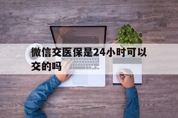 楚雄最新微信交医保是24小时可以交的吗方法分析(最方便真实的楚雄微信上交医保多久到账方法)