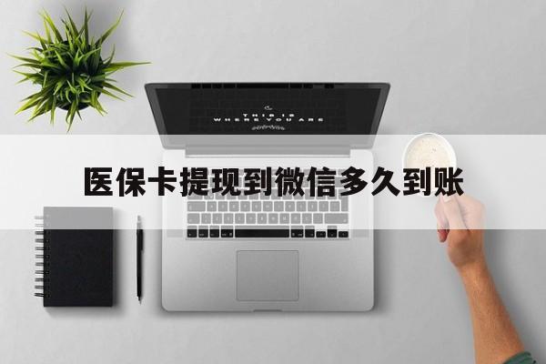 楚雄最新医保卡提现到微信多久到账方法分析(最方便真实的楚雄医保卡提现要多久到账方法)