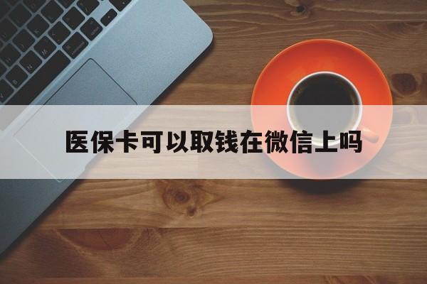 楚雄最新医保卡可以取钱在微信上吗方法分析(最方便真实的楚雄医保卡可以取钱在微信上吗怎么取方法)